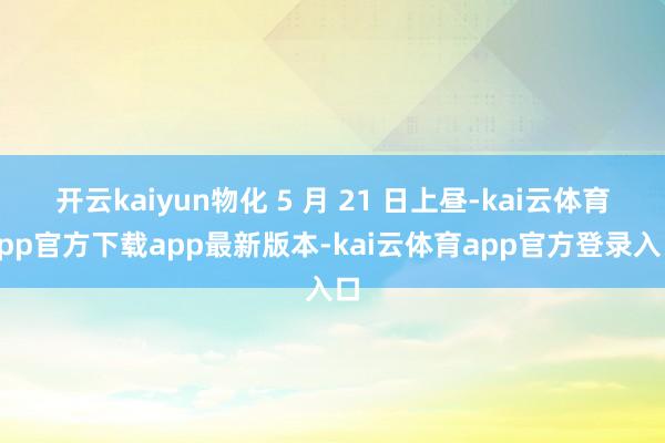 开云kaiyun物化 5 月 21 日上昼-kai云体育app官方下载app最新版本-kai云体育app官方登录入口