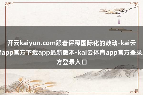 开云kaiyun.com跟着评释国际化的鼓动-kai云体育app官方下载app最新版本-kai云体育app官方登录入口
