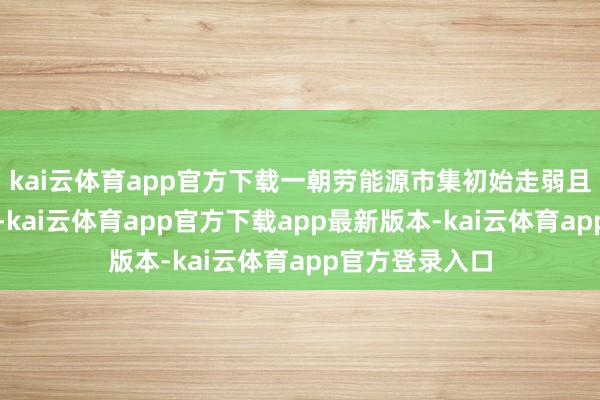 kai云体育app官方下载一朝劳能源市集初始走弱且经济增长放缓-kai云体育app官方下载app最新版本-kai云体育app官方登录入口