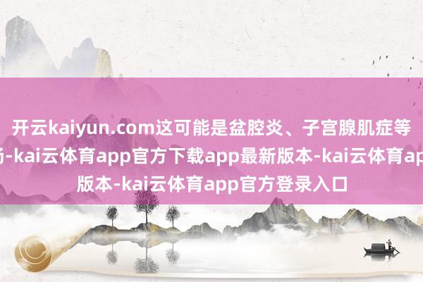 开云kaiyun.com这可能是盆腔炎、子宫腺肌症等疾病的早期弘扬-kai云体育app官方下载app最新版本-kai云体育app官方登录入口