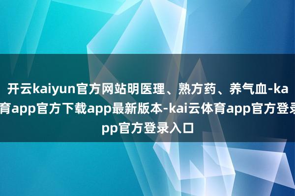 开云kaiyun官方网站明医理、熟方药、养气血-kai云体育app官方下载app最新版本-kai云体育app官方登录入口