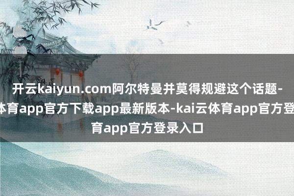 开云kaiyun.com阿尔特曼并莫得规避这个话题-kai云体育app官方下载app最新版本-kai云体育app官方登录入口