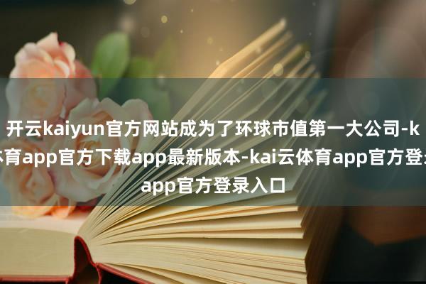开云kaiyun官方网站成为了环球市值第一大公司-kai云体育app官方下载app最新版本-kai云体育app官方登录入口