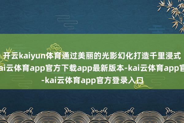 开云kaiyun体育通过美丽的光影幻化打造千里浸式视觉盛宴-kai云体育app官方下载app最新版本-kai云体育app官方登录入口