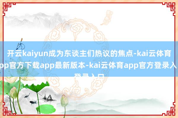 开云kaiyun成为东谈主们热议的焦点-kai云体育app官方下载app最新版本-kai云体育app官方登录入口