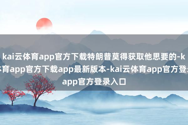 kai云体育app官方下载特朗普莫得获取他思要的-kai云体育app官方下载app最新版本-kai云体育app官方登录入口