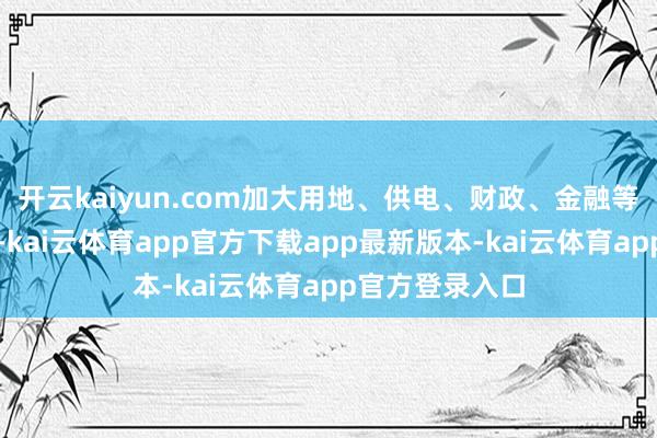 开云kaiyun.com加大用地、供电、财政、金融等配套计谋供给-kai云体育app官方下载app最新版本-kai云体育app官方登录入口