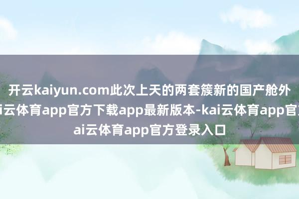 开云kaiyun.com此次上天的两套簇新的国产舱外航天服-kai云体育app官方下载app最新版本-kai云体育app官方登录入口