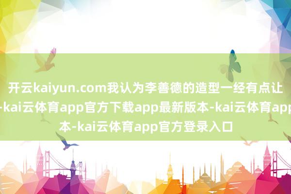 开云kaiyun.com我认为李善德的造型一经有点让东谈主憎恶了-kai云体育app官方下载app最新版本-kai云体育app官方登录入口