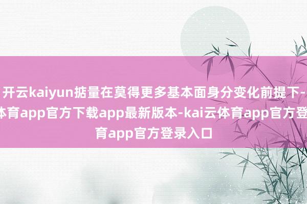 开云kaiyun掂量在莫得更多基本面身分变化前提下-kai云体育app官方下载app最新版本-kai云体育app官方登录入口