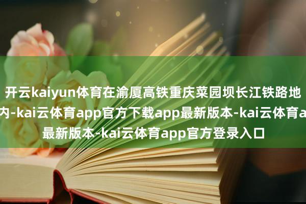 开云kaiyun体育在渝厦高铁重庆菜园坝长江铁路地谈智能化管片厂内-kai云体育app官方下载app最新版本-kai云体育app官方登录入口