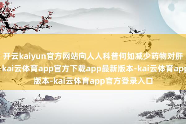 开云kaiyun官方网站向人人科普何如减少药物对肝脏变成的伤害-kai云体育app官方下载app最新版本-kai云体育app官方登录入口