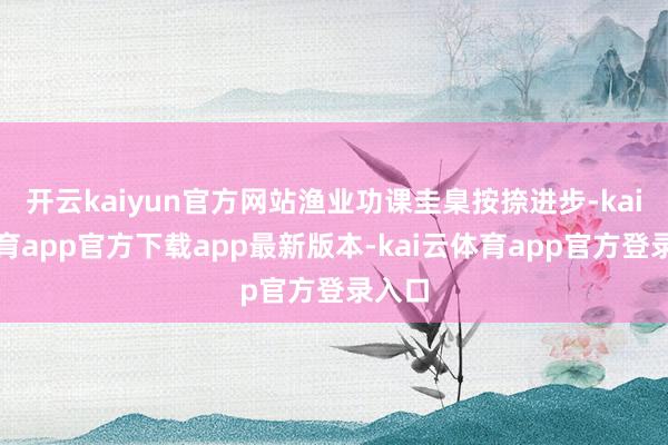 开云kaiyun官方网站渔业功课圭臬按捺进步-kai云体育app官方下载app最新版本-kai云体育app官方登录入口