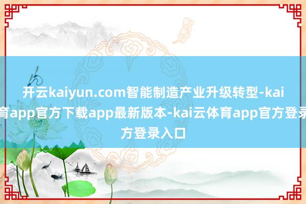 开云kaiyun.com 智能制造产业升级转型-kai云体育app官方下载app最新版本-kai云体育app官方登录入口