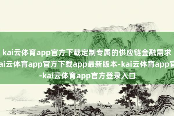 kai云体育app官方下载定制专属的供应链金融需求贬责决议-kai云体育app官方下载app最新版本-kai云体育app官方登录入口