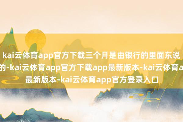 kai云体育app官方下载三个月是由银行的里面东说念主员进行催收的-kai云体育app官方下载app最新版本-kai云体育app官方登录入口