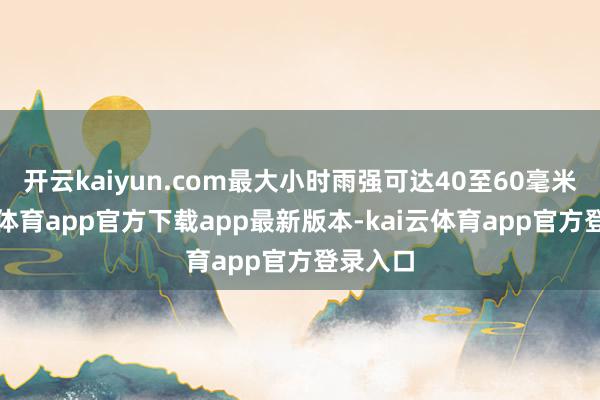 开云kaiyun.com最大小时雨强可达40至60毫米-kai云体育app官方下载app最新版本-kai云体育app官方登录入口