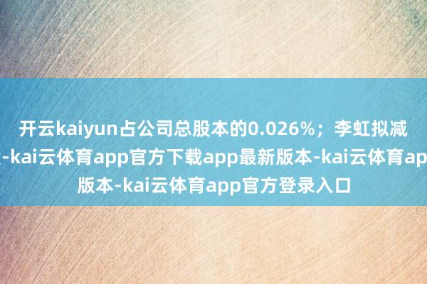 开云kaiyun占公司总股本的0.026%；李虹拟减持不跳跃8万股-kai云体育app官方下载app最新版本-kai云体育app官方登录入口