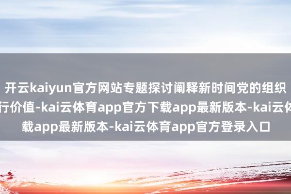 开云kaiyun官方网站专题探讨阐释新时间党的组织道路的表面转换与履行价值-kai云体育app官方下载app最新版本-kai云体育app官方登录入口
