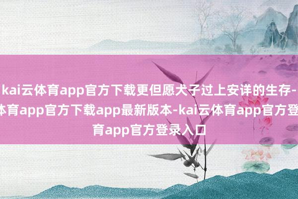 kai云体育app官方下载更但愿犬子过上安详的生存-kai云体育app官方下载app最新版本-kai云体育app官方登录入口