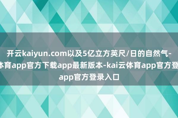 开云kaiyun.com以及5亿立方英尺/日的自然气-kai云体育app官方下载app最新版本-kai云体育app官方登录入口