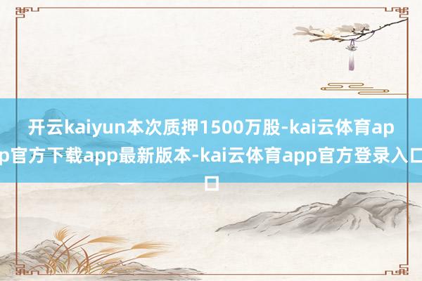 开云kaiyun本次质押1500万股-kai云体育app官方下载app最新版本-kai云体育app官方登录入口