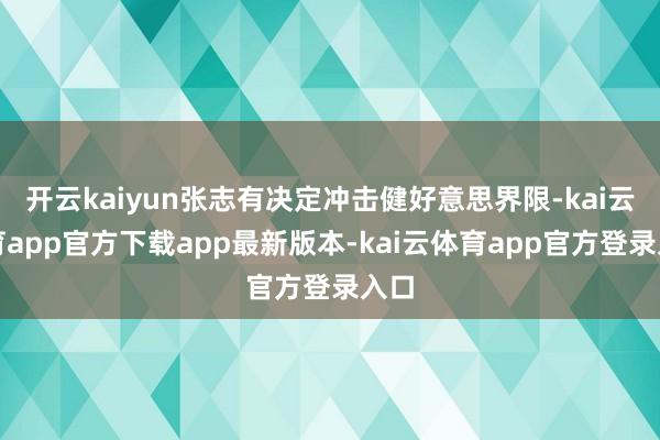 开云kaiyun张志有决定冲击健好意思界限-kai云体育app官方下载app最新版本-kai云体育app官方登录入口