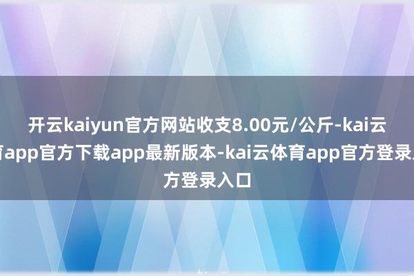 开云kaiyun官方网站收支8.00元/公斤-kai云体育app官方下载app最新版本-kai云体育app官方登录入口