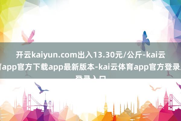 开云kaiyun.com出入13.30元/公斤-kai云体育app官方下载app最新版本-kai云体育app官方登录入口