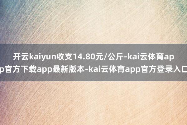 开云kaiyun收支14.80元/公斤-kai云体育app官方下载app最新版本-kai云体育app官方登录入口