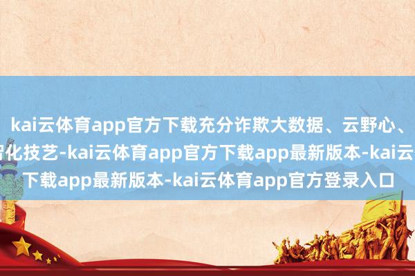kai云体育app官方下载充分诈欺大数据、云野心、东说念主工智能等数智化技艺-kai云体育app官方下载app最新版本-kai云体育app官方登录入口