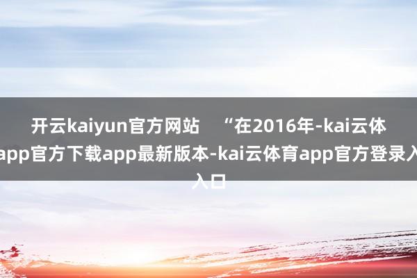开云kaiyun官方网站    “在2016年-kai云体育app官方下载app最新版本-kai云体育app官方登录入口