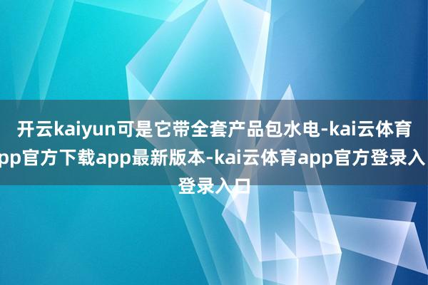 开云kaiyun可是它带全套产品包水电-kai云体育app官方下载app最新版本-kai云体育app官方登录入口