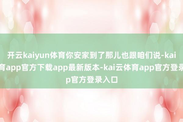 开云kaiyun体育你安家到了那儿也跟咱们说-kai云体育app官方下载app最新版本-kai云体育app官方登录入口