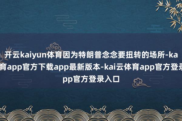 开云kaiyun体育因为特朗普念念要扭转的场所-kai云体育app官方下载app最新版本-kai云体育app官方登录入口