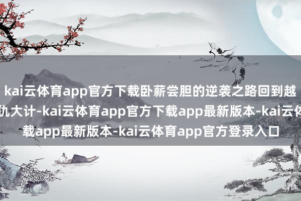 kai云体育app官方下载卧薪尝胆的逆袭之路回到越国的勾践立即伸开复仇大计-kai云体育app官方下载app最新版本-kai云体育app官方登录入口