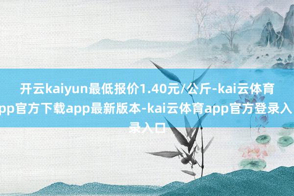 开云kaiyun最低报价1.40元/公斤-kai云体育app官方下载app最新版本-kai云体育app官方登录入口