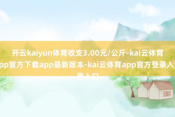 开云kaiyun体育收支3.00元/公斤-kai云体育app官方下载app最新版本-kai云体育app官方登录入口