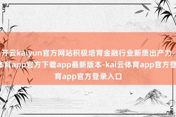开云kaiyun官方网站积极培育金融行业新质出产力-kai云体育app官方下载app最新版本-kai云体育app官方登录入口