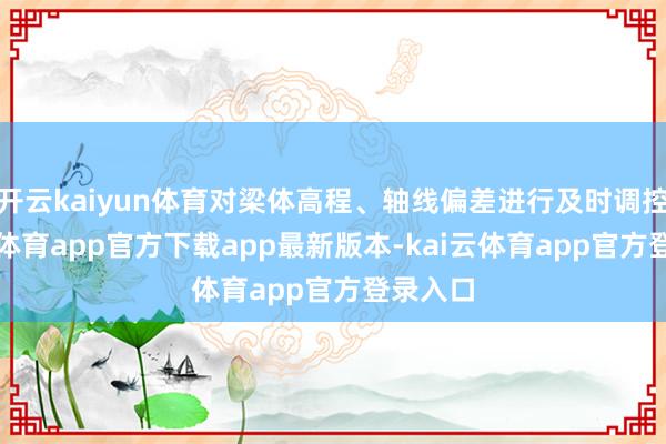 开云kaiyun体育对梁体高程、轴线偏差进行及时调控-kai云体育app官方下载app最新版本-kai云体育app官方登录入口