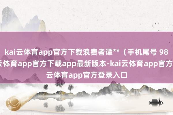 kai云体育app官方下载浪费者谭**（手机尾号 9806-kai云体育app官方下载app最新版本-kai云体育app官方登录入口