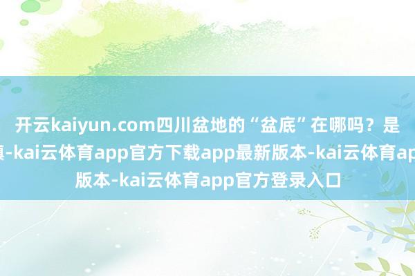 开云kaiyun.com四川盆地的“盆底”在哪吗？是德阳中江普兴镇-kai云体育app官方下载app最新版本-kai云体育app官方登录入口