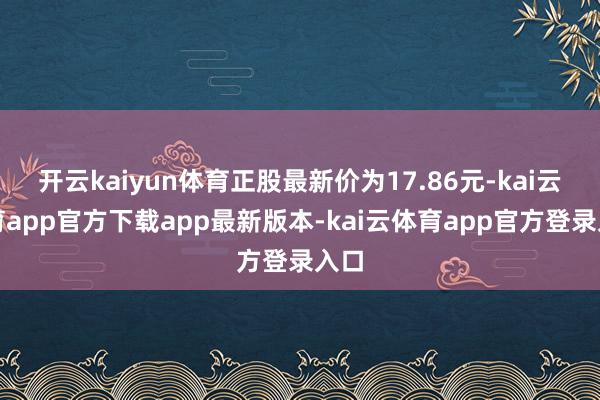 开云kaiyun体育正股最新价为17.86元-kai云体育app官方下载app最新版本-kai云体育app官方登录入口