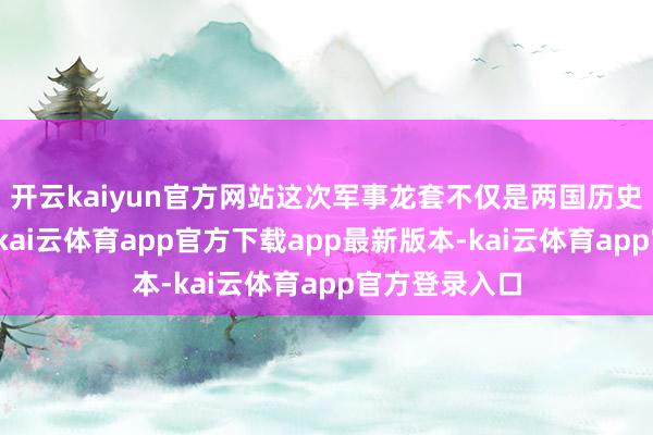 开云kaiyun官方网站这次军事龙套不仅是两国历史恩仇的延续-kai云体育app官方下载app最新版本-kai云体育app官方登录入口