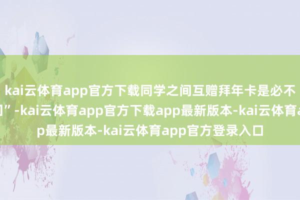 kai云体育app官方下载同学之间互赠拜年卡是必不可少的“情面来回”-kai云体育app官方下载app最新版本-kai云体育app官方登录入口