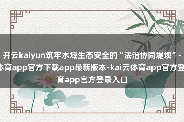 开云kaiyun筑牢水域生态安全的“法治协同堤坝”-kai云体育app官方下载app最新版本-kai云体育app官方登录入口