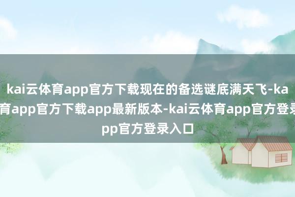 kai云体育app官方下载现在的备选谜底满天飞-kai云体育app官方下载app最新版本-kai云体育app官方登录入口