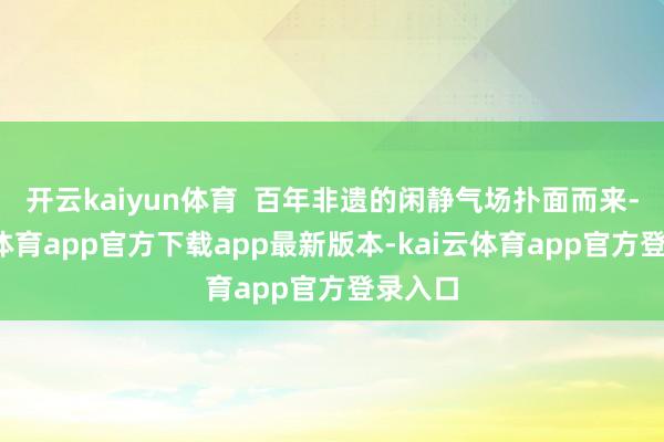 开云kaiyun体育  百年非遗的闲静气场扑面而来-kai云体育app官方下载app最新版本-kai云体育app官方登录入口