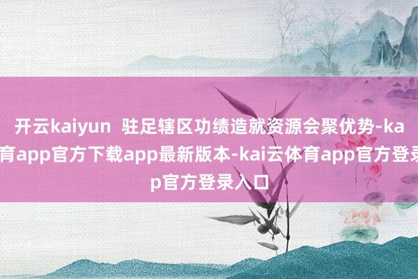 开云kaiyun  驻足辖区功绩造就资源会聚优势-kai云体育app官方下载app最新版本-kai云体育app官方登录入口