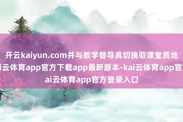 开云kaiyun.com并与教学督导真切换取课堂质地与响应-kai云体育app官方下载app最新版本-kai云体育app官方登录入口